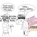 Batman in nutshell | MR FREEZE,POISON IVY,RIDDLER,HUSH AND BLACK MASK; HIS PARENTS SHOT BY CHILL; BATMAN; JASON KILLED BY JOKER ONCE,THEN HE TURNED AVENGER; PHYSICAL TORTURE BY BANE TO BREAK THE SPINE,AND MENTAL TORTURED BY JOKER AND SCARECROW; ALMOST NOBODY CARES HIS SORROW AND EFFORT; EXPERIENCED A LOT OF BETRAYAL | image tagged in you will never understand my pain,funny memes | made w/ Imgflip meme maker