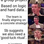 Superstitious guys in group projects | Working on a group project; Based on logic and hard data... The team is finally aligning on a concrete strategy! Sb suggests we also need a 'good-luck ritual'.. ...to 'counteract the bad energy' from Sam's closed personal space 😂 | image tagged in vince mcmahon reaction | made w/ Imgflip meme maker