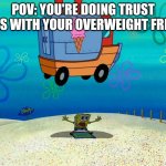 Heheh | POV: YOU'RE DOING TRUST FALLS WITH YOUR OVERWEIGHT FRIEND | image tagged in spongebob squashed by ice cream truck | made w/ Imgflip meme maker