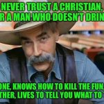 Sam Elliott special kind of stupid | NEVER TRUST A CHRISTIAN, OR A MAN WHO DOESN’T DRINK; ONE, KNOWS HOW TO KILL THE FUN,  THE OTHER, LIVES TO TELL YOU WHAT TO THINK | image tagged in sam elliott special kind of stupid | made w/ Imgflip meme maker