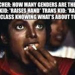 *epic anime music starts playing* | TEACHER: HOW MANY GENDERS ARE THERE?
RELIGIOUS KID: *RAISES HAND* TRANS KID: *RAISES HAND*
THE ENTIRE CLASS KNOWING WHAT’S ABOUT TO GO DOWN: | image tagged in micheal jackson eating popcorn,school,religion,transgender,memes,fight | made w/ Imgflip meme maker