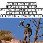 Am I Wrong But Yeah Happy Veterans Day | HAPPY VETERANS DAY THANK THOSE WHO FOUGHT FOR THIS COUNTRY OTHER WISE YOU WOULD EITHER BE WORKING AT A FACTORY AT 3 OR FORCED TO PRAISE YOUR FAT LEADER | image tagged in gifs,memes,true,veterans day,america,why are you booing me i'm right | made w/ Imgflip video-to-gif maker