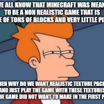 Minecraft Meme | WE ALL KNOW THAT MINECRAFT WAS MEANT TO BE A NON REALISTIC GAME THAT IS MADE OF TONS OF BLOCKS AND VERY LITTLE PIXLES. THEN WHY DO WE WANT REALISTIC TEXTURE PACKS AND JUST PLAY THE GAME WITH THESE TEXTURES LIKE THE GAME DID NOT WANT TO MAKE IN THE FIRST PLACE? | image tagged in memes,futurama fry | made w/ Imgflip meme maker