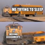 A train hitting a school bus | ME TRYING TO SLEEP; 37 MISSING ASSIGNMENTS | image tagged in a train hitting a school bus | made w/ Imgflip meme maker