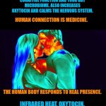 Cuddling is medicine | CUDDLING WITH ANOTHER HUMAN IS THE ULTIMATE BIOHACK.

HUMANS GIVE OFF INFRARED ENERGY WHICH STRUCTURES THE WATER IN YOUR CELLS, BOOSTS METABOLISM, IMPROVES COGNITIVE FUNCTION AND YOUR GUT MICROBIOME. ALSO INCREASES OXYTOCIN AND CALMS THE NERVOUS SYSTEM. HUMAN CONNECTION IS MEDICINE. THE HUMAN BODY RESPONDS TO REAL PRESENCE. INFRARED HEAT, OXYTOCIN, LOWERED CORTISOL, BETTER HRV…
THE BODY LITERALLY RECALIBRATES DURING HUMAN CONTACT. | image tagged in cuddling,health,medicine,fun,wellbeing,nature | made w/ Imgflip meme maker