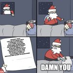 Sorry Santa, I'm just an idiot fan who thinks you're some kind of Potter, and if you liked the picture, please share it. | DEAR SANTA, I WOULD LIKE TO ASK FOR A NINTENDO SWITCH 2, THE NEW MARIO KART GAME, A 67 CM TV SCREEN, A MOVIE ABOUT MASTER TIGRESS, AND ANOTHER MEME THAT DEPICTS THIS WHEN YOU HEADBUTT ME AND SEND A MESSAGE TO ALL HOLLYWOOD COMPANIES THAT THE FANS ARE STARTING TO GO CRAZY, I KNOW THAT YOU SANTA CLAUS KEEP YOUR ELVES IN SLAVERY ANYWAY PLS. SANTA CLAUS, GRANT OUR WISH, YOU ARE RICH ANYWAY. DAMN YOU | image tagged in letter to murderous santa | made w/ Imgflip meme maker