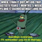 Title goes here | WHEN I FINALLY QUIT MY JOB THAT LASTED 9 YEARS, 7 MONTHS, 5 WEEKS, 2 DAYS AND 17 EXCRUCIATINGLY LONG HOURS | image tagged in goodbye everyone i'll remember you all in therapy | made w/ Imgflip meme maker