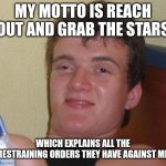 10 Guy | MY MOTTO IS REACH OUT AND GRAB THE STARS; WHICH EXPLAINS ALL THE RESTRAINING ORDERS THEY HAVE AGAINST ME | image tagged in memes,10 guy | made w/ Imgflip meme maker