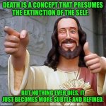 jesus says | DEATH IS A CONCEPT THAT PRESUMES THE EXTINCTION OF THE SELF. BUT NOTHING EVER DIES, IT JUST BECOMES MORE SUBTLE AND REFINED. | image tagged in jesus says | made w/ Imgflip meme maker