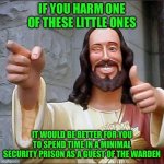 jesus says | IF YOU HARM ONE OF THESE LITTLE ONES; IT WOULD BE BETTER FOR YOU TO SPEND TIME IN A MINIMAL SECURITY PRISON AS A GUEST OF THE WARDEN | image tagged in jesus says | made w/ Imgflip meme maker