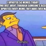 Bradley_Uppercrust_III who has 700+ memes | I UPVOTED 50 MEMES TODAY!
ME WHO JUST WENT THROUGH SOMEONE’S ACCOUNT AND UPVOTED EVERY MEME THEY HAVE EVER MADE: | image tagged in skinner pathetic,upvote,account,bradley uppercrust iii | made w/ Imgflip meme maker