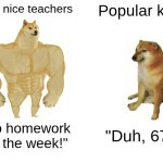 Nice teachers vs popular kids | The nice teachers; Popular kids; "No homework for the week!"; "Duh, 67!" | image tagged in memes,buff doge vs cheems,funny,funny memes,relatable,relatable memes | made w/ Imgflip meme maker