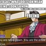 You are not a clown. You are the entire circus. | ME ASKS: WHAT DOES IDK MEAN; FREIND: I DON'T KNOW; ME: THEN I WILL ASK SOMEONE ELSE; FREIND | image tagged in you are not a clown you are the entire circus | made w/ Imgflip meme maker