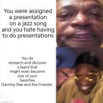 I wouldn't have discovered them without this assignment. Always look at the bright side of life, I guess. | You were assigned a presentation on a jazz song and you hate having to do presentations; You do research and discover a band that might even become one of your favorites
(Sammy Rae and the Friends) | image tagged in sad happy,jazz,school | made w/ Imgflip meme maker