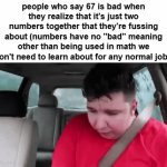 it's just two numbers that HAPPENED to get pretty annoying... there's literally no need for the hate. | people who say 67 is bad when they realize that it's just two numbers together that they're fussing about (numbers have no "bad" meaning other than being used in math we don't need to learn about for any normal job): | image tagged in gifs,memes,67,common sense,why are you reading the tags,oh wow are you actually reading these tags | made w/ Imgflip video-to-gif maker