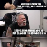 American Chopper Argument | WHY ARE YOU LATE WHEN DID YOU WAKE UP; AROUND 6 OR 7 WHAT YOU THINK HAPPENED I AM 41 AND YOUR 69; STOP SAYING MEMES YOU 32 I AM 51 AND IT IS AROUND 9 OR 10; WHAT BUT BUT I SAW YOUR 67 B DAY; YOU KNOW SOME TIMES I WISH YOU WERE A NORMAL HUMAN | image tagged in memes,american chopper argument | made w/ Imgflip meme maker