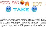how does he have so many meme ideas??? | happymemer makes memes faster than MSMG users commenting on people's images. i swear 1 week ago he had under 10k points and now he has 31k. | image tagged in sizzling hot take,true | made w/ Imgflip meme maker