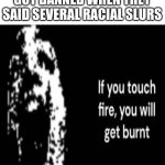 If You Touch Fire, You Will Get Burnt | MFS COMPLAINING THEY GOT BANNED WHEN THEY SAID SEVERAL RACIAL SLURS | image tagged in if you touch fire you will get burnt,stupid,racist,slur | made w/ Imgflip meme maker