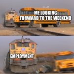 It do be like that tho | ME LOOKING FORWARD TO THE WEEKEND; EMPLOYMENT | image tagged in a train hitting a school bus | made w/ Imgflip meme maker
