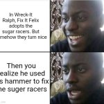 Real | In Wreck-It Ralph, Fix It Felix adopts the sugar racers. But somehow they turn nice; Then you realize he used his hammer to fix the sugar racers | image tagged in good then bad | made w/ Imgflip meme maker