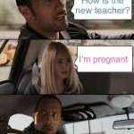 The Rock Driving | How is the new teacher? I’m pregnant | image tagged in memes,the rock driving | made w/ Imgflip meme maker