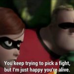 You keep trying to pick a fight, but I’m just happy you’re alive
