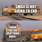 Smg4 retire be like | SMG4 IS NOT GOING TO END; THANK YOU FOR EVERYTHING VIDEO | image tagged in a train hitting a school bus | made w/ Imgflip meme maker