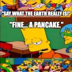 I'm Pretty Sure the Earth is Round | "SAY WHAT THE EARTH REALLY IS!"; "FINE... A PANCAKE."; FLAT EARTHERS | image tagged in memes,funny,say the line bart simpsons,earth,flat earthers,pancakes | made w/ Imgflip meme maker