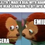 monkey puppet the 2nd | LILITH: I MADE A DEAL WITH ADAM AND THE HEAD SERAPHIM TO GET INTO HEAVEN; EMILY; SERA | image tagged in monkey puppet the 2nd,hazbin hotel | made w/ Imgflip meme maker