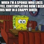 I AM A SPONGE AAAAAAAAAAAAHHHHHHH | WHEN I'M A SPONGE WHO LIKES COFFEE, CONTEMPLATING HOW I BECAME THIS WAY IN A CRAPPY DINER: | image tagged in sad spongebob | made w/ Imgflip meme maker