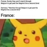 Germany Invades France Through Belgium Twice | France: Surely they won't march through Belgium to get past the Maginot line a second time! Germany: *Marches through Belgium to get past the 
Maginot line a second time*; France: | image tagged in memes,surprised pikachu,history,belgium,france,wwii | made w/ Imgflip meme maker