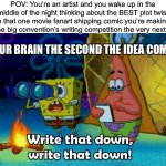 Quick! Grab a paper and pencil and write it down before you forget it! And also START DRAWING! | POV: You’re an artist and you wake up in the middle of the night thinking about the BEST plot twist in that one movie fanart shipping comic you’re making for the big convention’s writing competition the very next day:; YOUR BRAIN THE SECOND THE IDEA COMES: | image tagged in write that down,funny,memes,artists,authors,oh wow are you actually reading these tags | made w/ Imgflip meme maker
