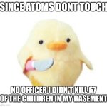 Since atoms dont touch | SINCE ATOMS DONT TOUCH; NO OFFICER I DIDN'T KILL 67 OF THE CHILDREN IN MY BASEMENT | image tagged in duck with knife | made w/ Imgflip meme maker