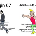 What does 67 even mean anyways? | Chad 69, 420, 21, and 25; Virgin 67; - Doesn't have any real meaning
- A random kid just said it and it got praised so much
- Pure brainrot
- Overrated meme that didn't really deserve to be popular
- South Park had to make an episode about it; - Has actual meanings and punchlines
- Has actual reasons to be considered funny
- The jokes they originated from are actually funny
- They became popular for a good reason | image tagged in virgin vs chad,67,69,420,21,brainrot | made w/ Imgflip meme maker
