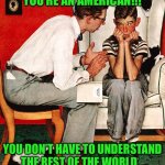 Rockwell | YOU’RE AN AMERICAN!!! YOU DON’T HAVE TO UNDERSTAND THE REST OF THE WORLD. | image tagged in rockwell | made w/ Imgflip meme maker