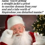 But I wanted an Xbox :,( | Me: "What am I getting for Christmas this year, Santa?"; Santa: "you're getting a straight jacket a priest to exoctise demons from your soul and a tubs worth of Rispiredone you disturbed maniac!" | image tagged in santa has been watching all year,now he needs therapy,wtf is wrong with you,look what u did to santa,memes,santa naughty list | made w/ Imgflip meme maker