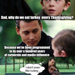You don't HAVE to eat turkey for Thanksgiving | Dad, why do we eat turkey  every Thanksgiving? Because we've been programmed to by over a hundred years of corporate and media influence; I don't even like turkey... | image tagged in memes,finding neverland,thanksgiving dinner,turkey,happy thanksgiving | made w/ Imgflip meme maker