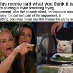 It Isn't What You Think | this meme isnt what you think it is; the women pointing is taylor armstrong crying in an arguement, after the episode aired, her husband soon passed away. the cat isn't part of the arguement, it was just sitting. you may never see this meme the same way again | image tagged in memes,woman yelling at cat,truth,deep | made w/ Imgflip meme maker