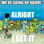 Alright I get It | “WE’RE GOING UP ABOVE-“ | image tagged in alright i get it | made w/ Imgflip meme maker