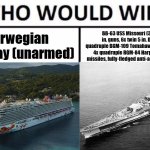 Who Would Win? | Norwegian Getaway (unarmed); BB-63 USS Missouri (3x triple 16 in. guns, 6x twin 5 in. DP guns, 8x quadruple BGM-109 Tomahawk cruise missiles 4x quadruple RGM-84 Harpoon anti-ship missiles, fully-fledged anti-aircraft suite, etc.) | image tagged in memes,who would win | made w/ Imgflip meme maker