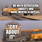 A train hitting a school bus | ME WITH DEPRESSION, ANXIETY, AND MORE MENTAL ILLNESSES. "CRY ABOUT IT" | image tagged in a train hitting a school bus,true,opinion | made w/ Imgflip meme maker