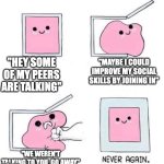 And then they have the GALL to say that I 'think I'm better than everyone' because of it. | "HEY SOME OF MY PEERS ARE TALKING"; "MAYBE I COULD IMPROVE MY SOCIAL SKILLS BY JOINING IN"; "WE WEREN'T TALKING TO YOU, GO AWAY" | image tagged in never again | made w/ Imgflip meme maker