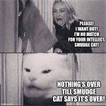 woman yells are shining | PLEASE! I WANT OUT! I’M NO MATCH FOR YOUR INTELLECT, SMUDGE CAT! NOTHING’S OVER TILL SMUDGE CAT SAYS IT’S OVER! | image tagged in woman yells are shining | made w/ Imgflip meme maker