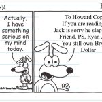 A wimpy classic | To Howard Copper,
If you are reading this
Jack is sorry he slapped your
Friend, PS, Ryan Johvas
You still own Bryan A
Dollar | image tagged in wacky dawg | made w/ Imgflip meme maker