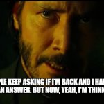 John Wick | PEOPLE KEEP ASKING IF I'M BACK AND I HAVEN'T REALLY HAD AN ANSWER. BUT NOW, YEAH, I'M THINKIN' I'M BACK. | image tagged in john wick | made w/ Imgflip meme maker