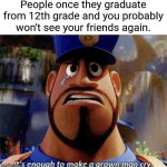 Yep. | People once they graduate from 12th grade and you probably won't see your friends again. | image tagged in it's enough to make a grown man cry,school | made w/ Imgflip meme maker