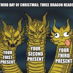 Catt Christmas 3/25 | THIRD DAY OF CHRISTMAS: THREE DRAGON HEADS; YOUR SECOND PRESENT; YOUR THIRD PRESENT; YOUR FIRST PRESENT | image tagged in three-headed dragon,christmas | made w/ Imgflip meme maker