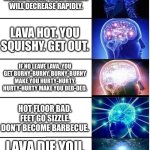 Game loading screen tips be like | IF YOU REMAIN IN MOLTEN ROCK, YOUR HEALTH WILL DECREASE RAPIDLY. LAVA HOT. YOU SQUISHY. GET OUT. IF NO LEAVE LAVA, YOU GET BURNY-BURNY. BURNY-BURNY MAKE YOU HURTY-HURTY. HURTY-HURTY MAKE YOU DED-DED. HOT FLOOR BAD. FEET GO SIZZLE. DON’T BECOME BARBECUE. LAVA DIE YOU. NO GO IN LAVA. | image tagged in expanding brain 5 panel | made w/ Imgflip meme maker