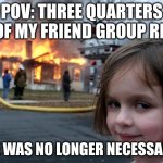 Disaster Girl | POV: THREE QUARTERS OF MY FRIEND GROUP RN; "HE WAS NO LONGER NECESSARY" | image tagged in memes,disaster girl | made w/ Imgflip meme maker