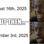 august was like a few weeks ago! now it's december! time is going to fast! | august 16th, 2025; BUT THEN... december 3rd, 2025 | image tagged in disappointed black guy | made w/ Imgflip meme maker